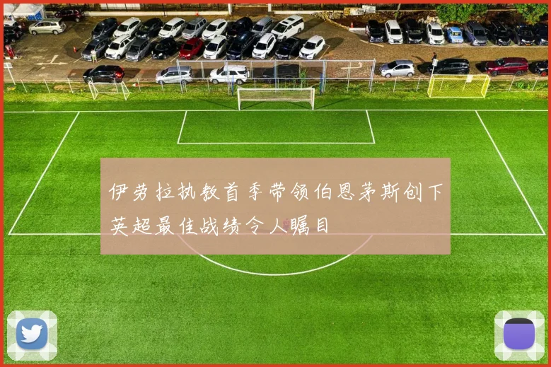伊劳拉执教首季带领伯恩茅斯创下英超最佳战绩令人瞩目