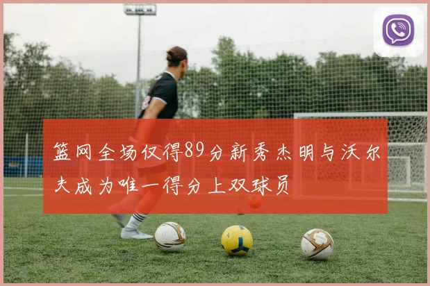 篮网全场仅得89分新秀杰明与沃尔夫成为唯一得分上双球员