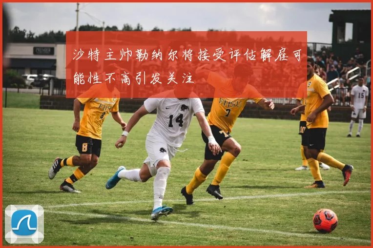 沙特主帅勒纳尔将接受评估解雇可能性不高引发关注
