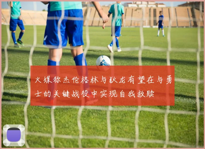 火媒称杰伦格林与狄龙有望在与勇士的关键战役中实现自我救赎