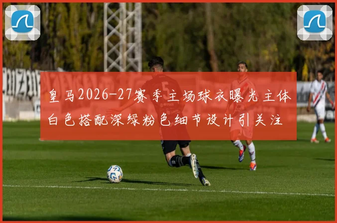 皇马2026-27赛季主场球衣曝光主体白色搭配深绿粉色细节设计引关注