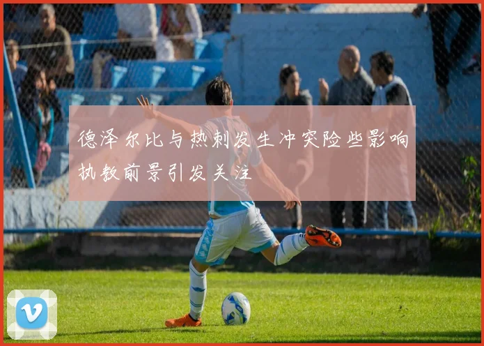 德泽尔比与热刺发生冲突险些影响执教前景引发关注