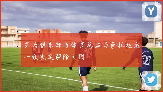罗马俱乐部与体育总监马萨拉达成一致决定解除合同