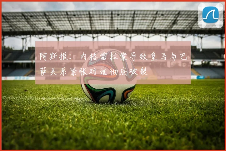 阿斯报：内格雷拉案导致皇马与巴萨关系紧张对话彻底破裂
