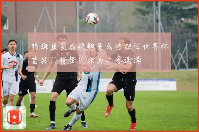 特狮康复成疑鲍曼或将担任世界杯首发门将努贝尔为二号选择