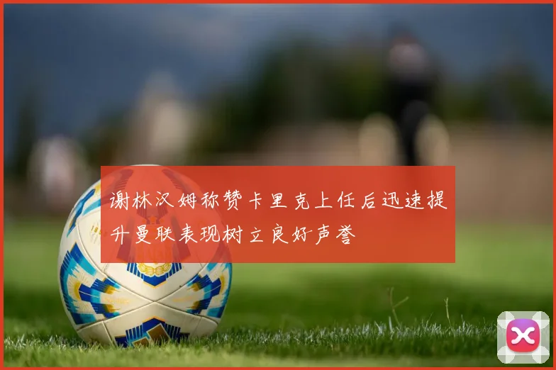谢林汉姆称赞卡里克上任后迅速提升曼联表现树立良好声誉