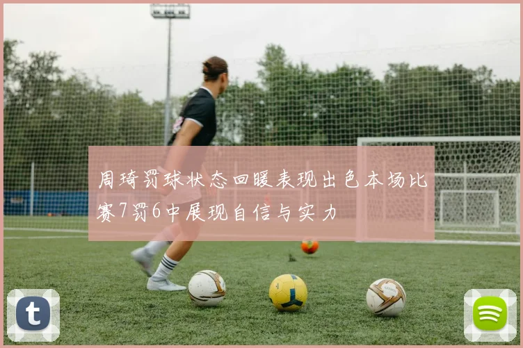 周琦罚球状态回暖表现出色本场比赛7罚6中展现自信与实力