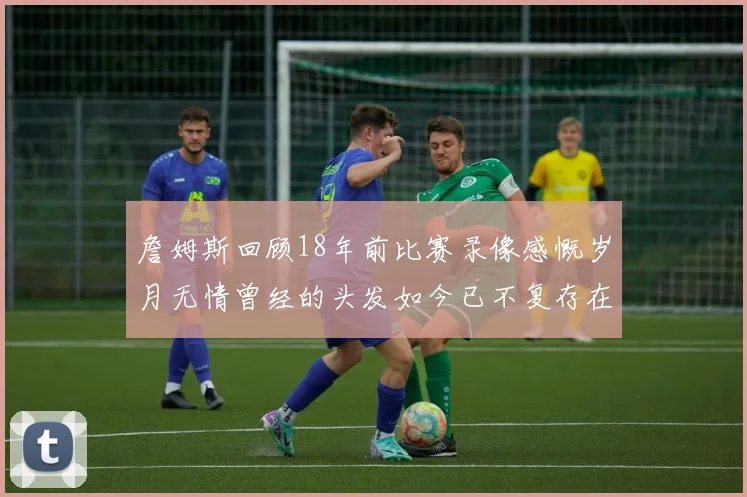 詹姆斯回顾18年前比赛录像感慨岁月无情曾经的头发如今已不复存在