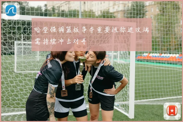 哈登强调篮板争夺重要性称进攻端需持续冲击对手