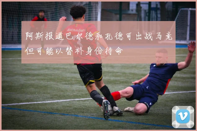 阿斯报道巴尔德和孔德可出战马竞但可能以替补身份待命