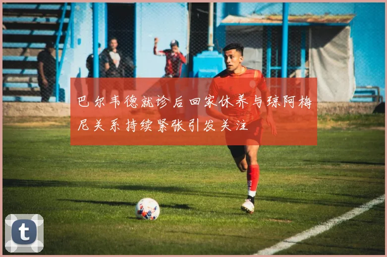 巴尔韦德就诊后回家休养与琼阿梅尼关系持续紧张引发关注
