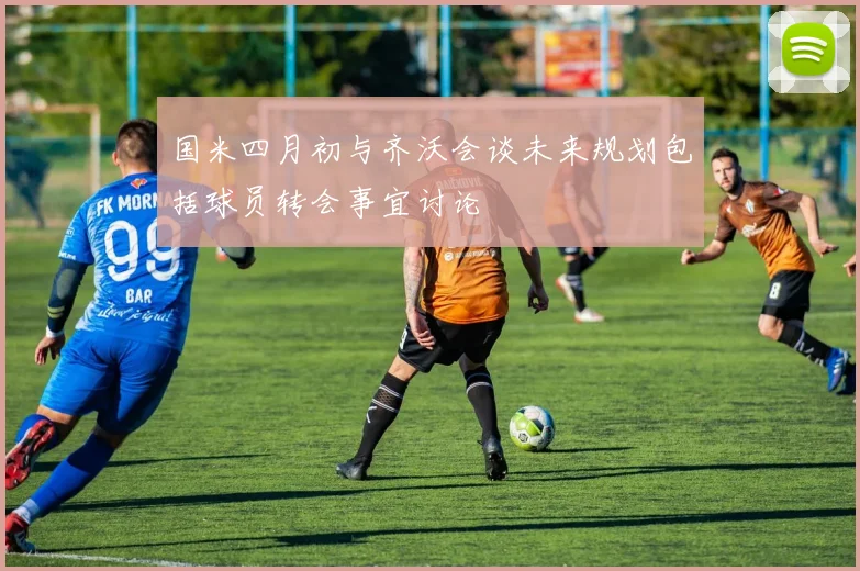 国米四月初与齐沃会谈未来规划包括球员转会事宜讨论