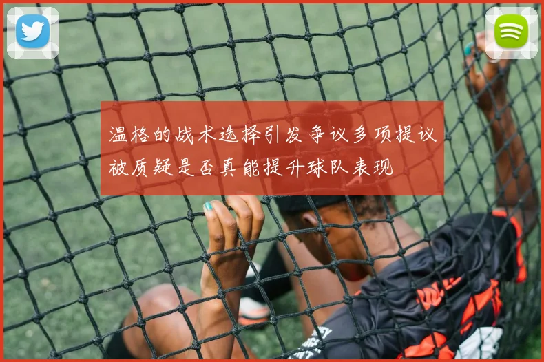 温格的战术选择引发争议多项提议被质疑是否真能提升球队表现