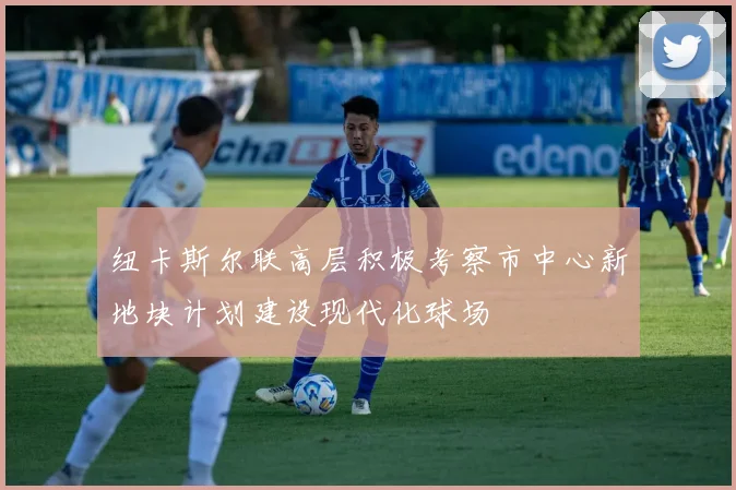 纽卡斯尔联高层积极考察市中心新地块计划建设现代化球场