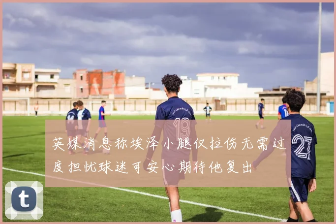 英媒消息称埃泽小腿仅拉伤无需过度担忧球迷可安心期待他复出