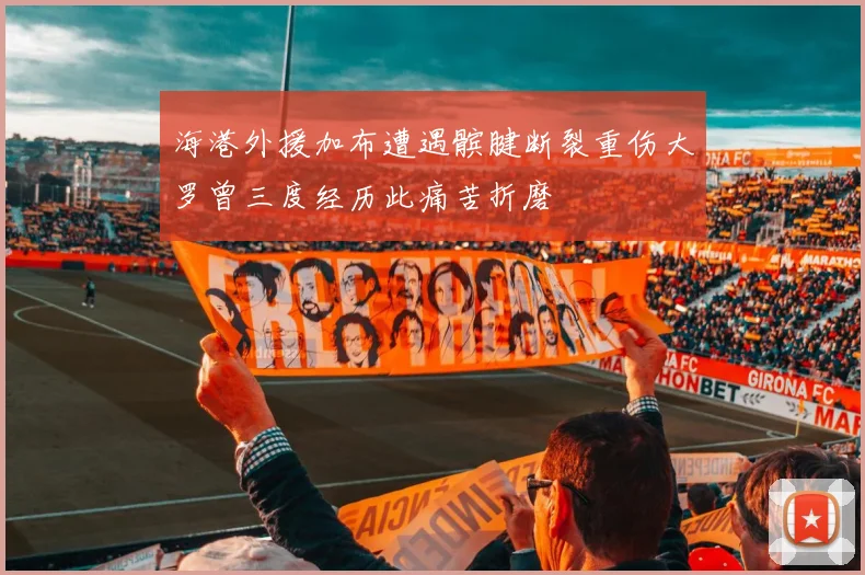 海港外援加布遭遇髌腱断裂重伤大罗曾三度经历此痛苦折磨