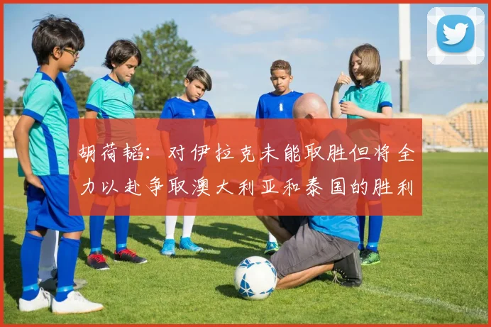 胡荷韬：对伊拉克未能取胜但将全力以赴争取澳大利亚和泰国的胜利