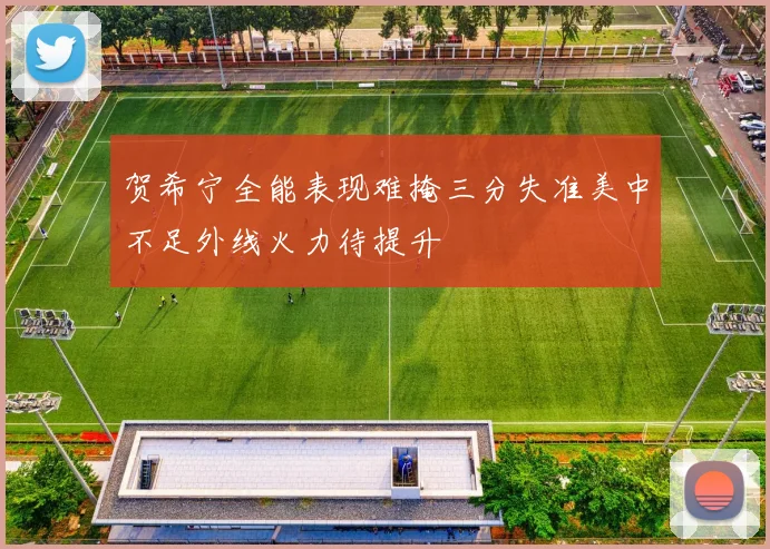 贺希宁全能表现难掩三分失准美中不足外线火力待提升