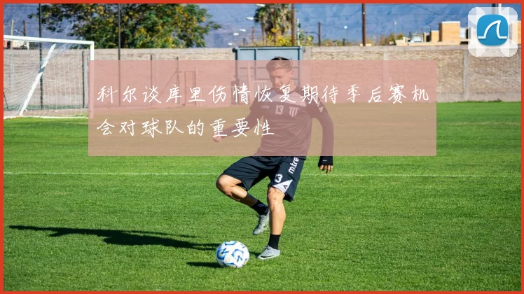 科尔谈库里伤情恢复期待季后赛机会对球队的重要性