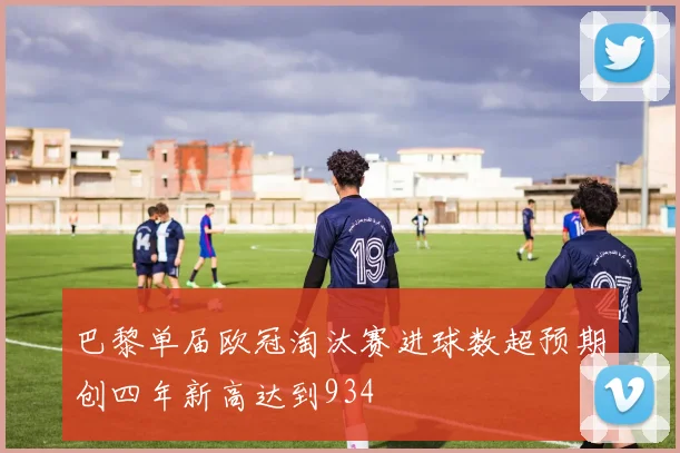 巴黎单届欧冠淘汰赛进球数超预期创四年新高达到934