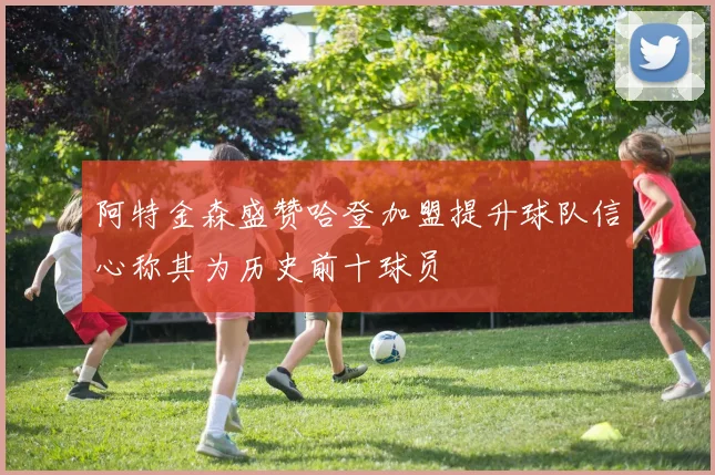 阿特金森盛赞哈登加盟提升球队信心称其为历史前十球员