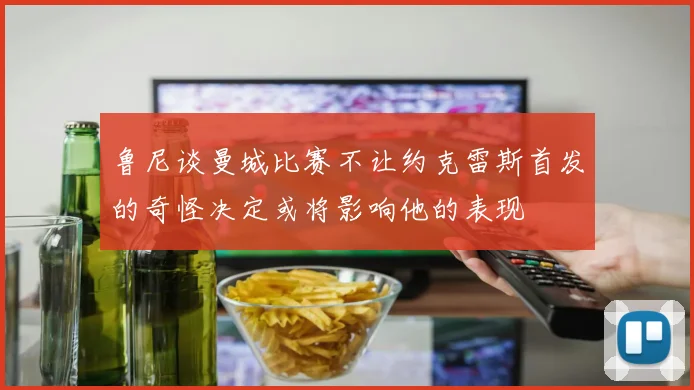 鲁尼谈曼城比赛不让约克雷斯首发的奇怪决定或将影响他的表现