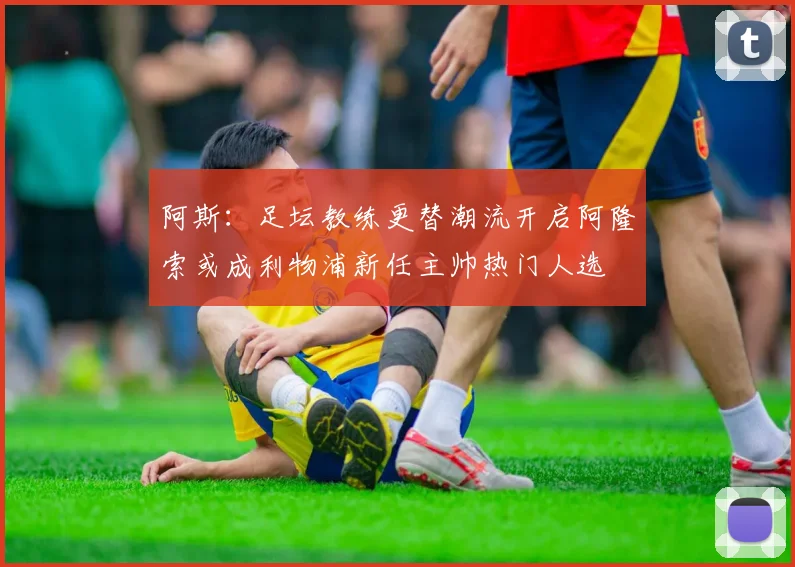 阿斯：足坛教练更替潮流开启阿隆索或成利物浦新任主帅热门人选