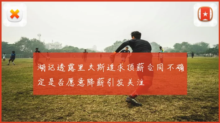 湖记透露里夫斯追求顶薪合同不确定是否愿意降薪引发关注