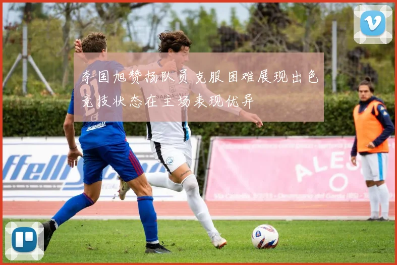 李国旭赞扬队员克服困难展现出色竞技状态在主场表现优异