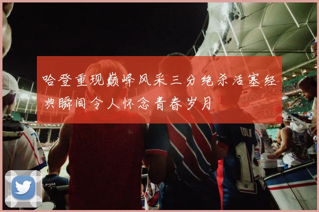 哈登重现巅峰风采三分绝杀活塞经典瞬间令人怀念青春岁月
