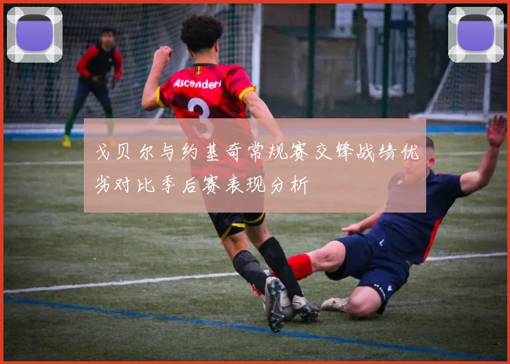 戈贝尔与约基奇常规赛交锋战绩优劣对比季后赛表现分析