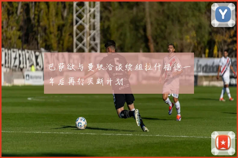 巴萨欲与曼联洽谈续租拉什福德一年后再行买断计划