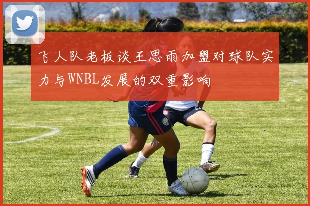 飞人队老板谈王思雨加盟对球队实力与WNBL发展的双重影响