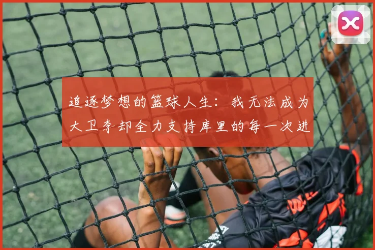 追逐梦想的篮球人生：我无法成为大卫李却全力支持库里的每一次进攻