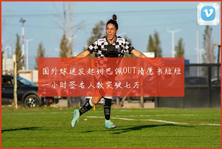国外球迷发起姆巴佩OUT请愿书短短一小时签名人数突破七万