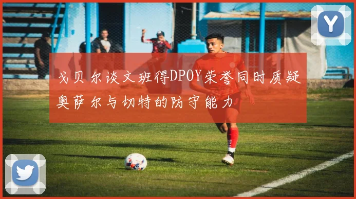 戈贝尔谈文班得DPOY荣誉同时质疑奥萨尔与切特的防守能力