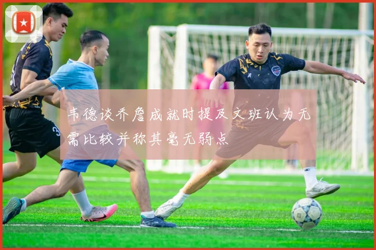 韦德谈乔詹成就时提及文班认为无需比较并称其毫无弱点