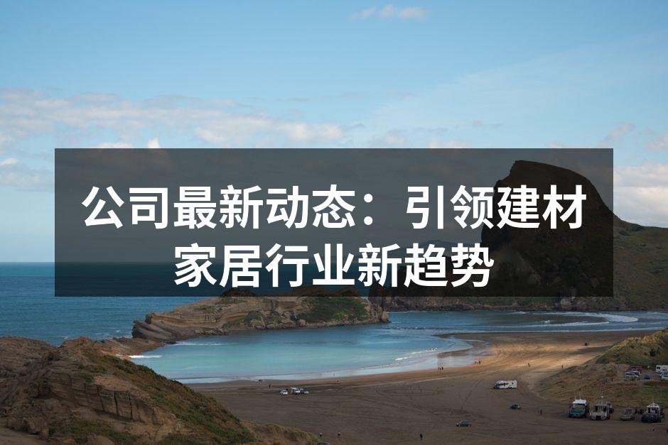 公司最新动态：引领建材家居行业新趋势
